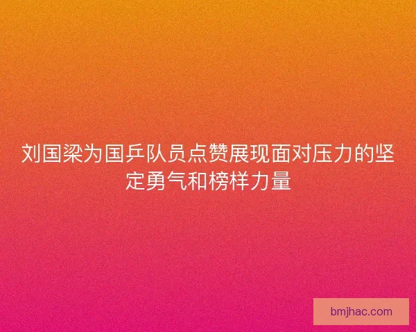 刘国梁为国乒队员点赞展现面对压力的坚定勇气和榜样力量