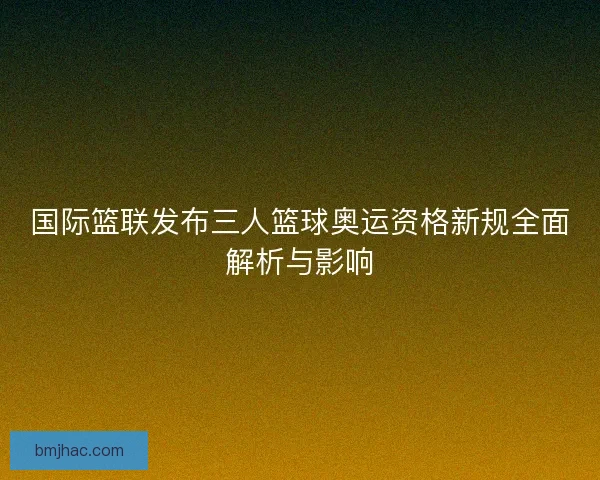 国际篮联发布三人篮球奥运资格新规全面解析与影响