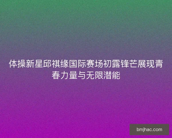 体操新星邱祺缘国际赛场初露锋芒展现青春力量与无限潜能